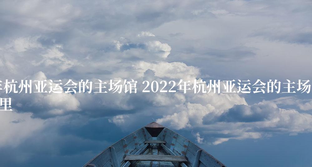 2022年杭州亚运会的主场馆 2022年杭州亚运会的主场馆在哪里