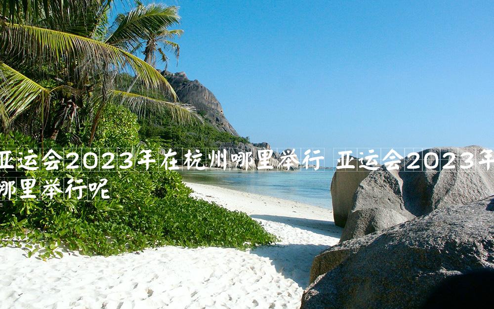 亚运会2023年在杭州哪里举行 亚运会2023年在杭州哪里举行呢